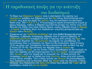 H παραδοσιακή άποψη για την ανάπτυξη 
του Ιουδαϊσμού 
 Το θέμα των Εβραϊκών Γραφών είναι η εξιστόρηση της σχέσης των 
Ισραηλιτών (κλάδου των Εβραίων) με τον Θεό όπως αποτυπώνεται στην 
ιστορία τους από την αρχή του χρόνου έως την ανέγερση του Δεύτερου 
Ναού (περ. 350 Π.Κ.Ε./π.Χ.). Η συγκεκριμένη σχέση απεικονίζεται συχνά με 
όρους διαμάχης, καθώς οι Εβραίοι αγωνίζονται μεταξύ της πίστης τους στον 
Θεό και της έλξης τους προς άλλους θεούς, κυρίως Εβραίοι όπως ο Αβραάμ 
, ο Ιακώβ, ο πατέρας όλων των Ισραηλιτών -γνωστός μεταγενέστερα ως 
Ισραήλ- και ο Μωυσής. 
 Σύμφωνα με τον Ορθόδοξο Ιουδαϊσμό και τους βαθιά θρησκευόμενους 
Εβραίους, ο βιβλικός πατριάρχης Αβραάμ ήταν ο πρώτος Εβραίος. Η 
ραββινική φιλολογία αναφέρει ότι ήταν ο πρώτος από γενεάς του Νώε που 
αποκήρυξε δημόσια την ειδωλολατρία και κήρυξε τον μονοθεϊσμό. Το 
αποτέλεσμα ήταν η υπόσχεση του Θεού ότι θα αποκτούσε τέκνα (Γένεση 
15:5) και μέσω του "σπέρματός του θα ευλογούνταν όλα τα έθνη της γης" 
(Γένεση 22:15-18). Πρωτότοκος του Αβραάμ ήταν ο Ισμαήλ και 
δευτερότοκος ο Ισαάκ, για τον οποίο ο Θεός προσδιόρισε ότι θα συνέχιζε το 
έργο του Αβραάμ και θα κληρονομούσε τη γη του Ισραήλ -επονομαζόμενη 
τότε Χαναάν- μετά την εξορία και τη λύτρωσή του. Ο Θεός έστειλε τον 
πατριάρχη Ιακώβ και τα παιδιά του στην Αίγυπτο, όπου μετά από πολλές 
γενεές έγιναν σκλάβοι. Τότε ο Θεός έστειλε τον Μωυσή να απελευθερώσει 
τους Ισραηλίτες από τη δουλεία. Μετά την Έξοδο από την Αίγυπτο, ο Θεός 
οδήγησε τους Ισραηλίτες στο όρος Σινά όπου τους έδωσε την Τορά, για να 
καταλήξουν τελικά στη γη του Ισραήλ. 
 