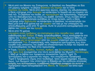  Μετά από τον θάνατο του Σολομώντα, το βασίλειό του διαιρέθηκε σε δύο 
επί μέρους τμήματα: το βόρειο βασίλειο του Ισραήλ και το νότιο 
βασίλειο του Ιούδα. Μετά από αρκετούς αιώνες, εξαιτίας της ειδωλολατρίας, 
ο Θεός επέτρεψε στην Ασσυρία να κατακτήσει το Ισραήλ και να εξορίσει τον 
λαό του. Το βασίλειο του Ιούδα, με πρωτεύουσα την Ιερουσαλήμ, παρέμεινε 
υπό την διακυβέρνηση του οίκου του Δαβίδ. Ωστόσο, όπως συνέβη και με 
τον βορρά, η ειδωλολατρία αυξήθηκε σε τέτοια έκταση, ώστε ο Θεός 
επέτρεψε στην Βαβυλωνία να κατακτήσει το βασίλειο, να καταστρέψει τον 
Ναό μετά από 410 χρόνια και να εξορίσει τον λαό με την υπόσχεση της 
απελευθέρωσης μετά από 70 χρόνια. Αυτά τα γεγονότα καταγράφτηκαν στα 
βιβλία του Ησαΐα και του Ιερεμία. 
 Μετά από 70 χρόνια 
επετράπη στους Ιουδαίους να επιστρέψουν στην πατρίδα τους υπό την 
καθοδήγηση του Έσδρα. Ο Ναός ανοικοδομήθηκε, όπως καταγράφεται στα 
βιβλία του Έσδρα και του Νεεμία. Ο Δεύτερος Ναός παρέμεινε άθικτος επί 
420 χρόνια,για να καταστραφεί από τον ρωμαίο στρατηγό τότε και κατόπιν 
αυτοκράτορα Τίτο. Ο ισραηλιτικός ναός παραμένει ερειπωμένος έως ότου 
εγερθεί ένας απόγονος του Δαβίδ να αποκαταστήσει τη δόξα του Ισραήλ και 
να ανοικοδομήσει τον Ναό στην Ιερουσαλήμ. 
 Η Τορά, Γένεση, Έξοδος, Λευιτικό, Αριθμοί, και Δευτερονόμιο, που δόθηκε 
στο όρος Σινά συνοψίστηκε στα πέντε αυτά βιβλία του Μωυσή (Πεντάτευχος 
). Μαζί με τα βιβλία των προφητών αποκαλείται Γραπτή Τορά. Οι 
λεπτομέρειες και η ερμηνεία του νόμου, που ονομάζονται Προφορική 
Τορά ή προφορικός νόμος στον Ιουδαϊσμό, ήσαν αρχικά άγραφοι. Εξαιτίας, 
όμως, των διωγμών που υπέστησαν οι Εβραίοι και του κινδύνου απώλειας 
μνήμης των λεπτομερειών, η ραββινική παράδοση αναφέρει ότι αυτοί οι 
προφορικοί νόμοι καταγράφηκαν στη Μισνά, το Ταλμούδ και άλλα ιερά 
βιβλία. 
 