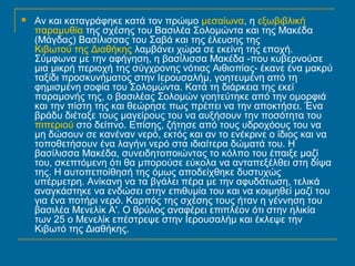  Αν και καταγράφηκε κατά τον πρώιμο μεσαίωνα, η εξωβιβλική 
παραμυθία της σχέσης του Βασιλέα Σολομώντα και της Μακέδα 
(Μάγδας) Βασίλισσας του Σαβά και της έλευσης της 
Κιβωτού της Διαθήκης λαμβάνει χώρα σε εκείνη της εποχή. 
Σύμφωνα με την αφήγηση, η βασίλισσα Μακέδα -που κυβερνούσε 
μια μικρή περιοχή της σύγχρονης νότιας Αιθιοπίας- έκανε ένα μακρύ 
ταξίδι προσκυνήματος στην Ιερουσαλήμ, γοητευμένη από τη 
φημισμένη σοφία του Σολομώντα. Κατά τη διάρκεια της εκεί 
παραμονής της, ο βασιλέας Σολομών γοητεύτηκε από την ομορφιά 
και την πίστη της και θεώρησε πως πρέπει να την αποκτήσει. Ένα 
βράδυ διέταξε τους μαγείρους του να αυξήσουν την ποσότητα του 
πιπεριού στο δείπνο. Επίσης, ζήτησε από τους υδροχόους του να 
μη δώσουν σε κανέναν νερό, εκτός και αν το ενέκρινε ο ίδιος και να 
τοποθετήσουν ένα λαγήνι νερό στα ιδιαίτερα δώματά του. Η 
βασίλισσα Μακέδα, συνειδητοποιώντας το κόλπο του έπαιξε μαζί 
του, σκεπτόμενη ότι θα μπορούσε εύκολα να ανταπεξέλθει στη δίψα 
της. Η αυτοπεποίθησή της όμως αποδείχθηκε δυστυχώς 
υπέρμετρη. Ανίκανη να τα βγάλει πέρα με την αφυδάτωση, τελικά 
αναγκάστηκε να ενδώσει στην επιθυμία του και να κοιμηθεί μαζί του 
για ένα ποτήρι νερό. Καρπός της σχέσης τους ήταν η γέννηση του 
βασιλέα Μενελίκ Α'. Ο θρύλος αναφέρει επιπλέον ότι στην ηλικία 
των 25 ο Μενελίκ επέστρεψε στην Ιερουσαλήμ και έκλεψε την 
Κιβωτό της Διαθήκης. 
 
