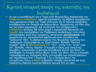 Κριτική ιστορική άποψη της ανάπτυξης του 
Ιουδαϊσμού 
 Αν και ο μονοθεϊσμός και η Τορά είναι θεμελιώδεις παράμετροι του 
Ραββινικού Ιουδαϊσμού, αρκετοί σχολιαστές της Βίβλου ισχυρίζονται 
πως ορισμένοι στίχοι της Τορά υπονοούν ότι οι πρώτοι Ισραηλίτες 
αποδέχονταν την ύπαρξη και άλλων θεών, θεωρώντας τον Θεό τους 
ως τον μόνο Δημιουργό, και τη λατρεία του υποχρεωτική ( 
ενοθεϊστική άποψη). Με άλλα λόγια η ισραηλιτική θρησκεία του 
Ιεχωβά που προηγήθηκε του Ραββινικού Ιουδαϊσμού, έτσι όπως 
καταγράφηκε από τους προφήτες, απαιτούσε μονολατρεία, την 
λατρεία και την αποκλειστική αφοσίωση στον μόναδικό και 
"ζηλότυπο" Θεό. Το βιβλικό κείμενο που θεωρείται πυρήνας του 
Ιουδαϊσμού (περιγράφεται ως Σεμά Ισραέλ, δηλαδή "Άκουσε 
Ισραήλ", από το Δευτερονόμιο 6:4: " שְׁמַע יִשְׂרָאֵל :יְהוָה א לֹהֵינוּ ,יְ הוָה 
אֶחָ ", δηλαδή, «Άκου, Ισραήλ: Ο Ιεχωβά ο Θεός μας είναι ένας 
Ιεχωβά»), απεικονίζει τη φανερή απροθυμία αυτού του Θεού να 
αποδεχθεί τη λατρεία άλλων θεών, εκτός του ιδίου. Όπως ο Ιεχωβά 
περιγράφεται ως πολεμικός θεός («ο Ιεχωβά των στρατευμάτων», 
για παράδειγμα στο 1 Σαμουήλ 1:3), η λατρεία θεών της 
γονιμότητας όπως ο Βάαλ (ή Βααλίμ) υπήρξε ελκυστική για τους 
Ισραηλίτες αφότου εγκαταστάθηκαν μόνιμα στη γη τους. 
 