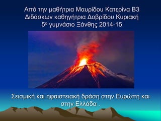 Από την μαθήτρια Μαυρίδου Κατερίνα Β3 
Διδάσκων καθηγήτρια Δοβρίδου Κυριακή 
5ο γυμνάσιο Ξάνθης 2014-15 
Σεισμική και ηφαιστειακή δράση στην Ευρώπη και 
στην Ελλάδα . 
 