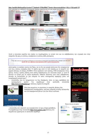 http://mobile.blinkogold.gr/eyetest/?77tadunit=5596a90b&77tentry=dsnreyetest&dsnr=1&zz=31&capid=19 
Δθεί θαιείζαη λα «παίμεηο» έλα παηρλίδη φξαζεο απαληψληαο ζε κηα ζεηξά εξσηήζεσλ: 
Απηή ε ηειεπηαία θαξηέια ζνπ δεηάεη λα ζπκπιεξψζεηο ην θηλεηφ ζνπ θαη λα επηβεβαηψζεηο ηελ εγγξαθή ζνπ ζηελ 
ππεξεζία. Χο πξνο ην θφζηνο, αλαθέξεηαη ην θφζηνο θάζε κελχκαηνο 
αιιά πξέπεη λα παηήζεη θαλείο ζην ΋ξνη, γηα λα δεη θαη θξπθά θφζηε πνπ δελ αλαθέξνληαη 
εθεί (π.ρ. θφζηνο εγγξαθήο θιπ). Ση ζρέζε είρε απηφ ην ηεζη φξαζεο κε ην παηρλίδη πνπ 
αξρηθά επέιεμεο λα παίμεηο; ΚΑΜΗΑ. Δίλαη αμηφπηζην ηεζη φξαζεο; ΟΥΗ (αλαθέξεηαη ζηνπο 
φξνπο). Απηφο ν ηξφπνο απάηεο είλαη επίζεο δηαδεδνκέλνο ηνλ ηειεπηαίν θαηξφ, γη’ απηφ δε 
δίλνπκε ην θηλεηφ καο ζε θακία πεξίπησζε. Πηζαλφλ παηψληαο θιηθ ζηελ επηβεβαίσζε, 
δίλνπκε ηε δπλαηφηεηα ζε κηα εηαηξεία λα θάλεη ζπζηεκαηηθή αθαίκαμε κέζσ ηνπ 
ινγαξηαζκνχ θηλεηνχ καο!! 
- ηζηνζειίδεο πνπ ζε ππνρξεψλνπλ λα δεηο δηαθήκηζε, ψζηε λα έρεηο πξφζβαζε ζην 
πξνζθεξφκελν πξντφλ. Γηα παξάδεηγκα ζηελ αθφινπζε ηζηνζειίδα 
http://www.arcadegames.gr/ επηιέγεηο ηπραία έλα παηρλίδη 
΋ζε ψξα πεξηκέλεηο λα θνξηψζεηο ην παηρλίδη, βιέπεηο δχν 
δηαθεκηζηηθέο θαηαρσξήζεηο: κία κηαο εηαηξείαο θηλεηήο ηειεθσλίαο 
θαη έλα δηαθεκηζηηθφ βίληεν γηα έλαλ άιινλ ηζηφηνπν 
- ηζηνζειίδεο πνπ απαηηνχλ γηα εγγξαθή ψζηε λα έρεηο πιήξε πξφζβαζε. 
Γηα παξάδεηγκα ζηελ ηζηνζειίδα http://www.games.com/επηιέγεηο έλα 
παηρλίδη θαη εκθαλίδεηαη ην αθφινπζν παξάζπξν 
13 
 