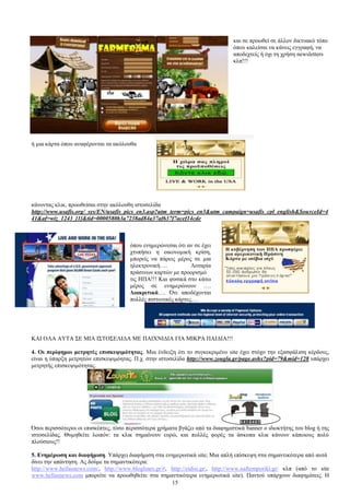 15 
θαη ζε πξνσζεί ζε άιινλ δηθηπαθφ ηφπν 
φπνπ θαιείζαη λα θάλεηο εγγξαθή, λα 
απνδερηείο ή φρη ηε ρξήζε newsletters 
θιπ!!! 
ή κηα θάξηα φπνπ αλαθέξνληαη ηα αθφινπζα 
θάλνληαο θιηθ, πξνσζείζαη ζηελ αθφινπζε ηζηνζειίδα 
http://www.usafis.org/_sys/EN/usafis_pics_en3.asp?utm_term=pics_en3&utm_campaign=usafis_cpl_english&SourceId=4 
41&af=wiz_1243_[1]&tid=0000580b3a7238ad84a37af637f7acef14cde 
φπνπ ελεκεξψλεζαη φηη αλ ζε έρεη 
ρηππήζεη ε νηθνλνκηθή θξίζε, 
κπνξείο λα πάξεηο κέξνο ζε κηα 
ειεθηξνληθή…. Λνηαξία 
πξάζηλσλ θαξηψλ κε πξννξηζκφ 
ηηο ΖΠΑ!!! Καη θπζηθά ζην θάησ 
κέξνο ζε ελεκεξψλνπλ …. 
Γηαθξηηηθά…. ΋ηη απνδέρνληαη 
πνιιέο πηζησηηθέο θάξηεο…. 
ΚΑΗ ΟΛΑ ΑΤΣΑ ΢Δ ΜΗΑ Η΢ΣΟ΢ΔΛΗΓΑ ΜΔ ΠΑΗΥΝΗΓΗΑ ΓΗΑ ΜΗΚΡΑ ΠΑΗΓΗΑ!!! 
4. Οη πεξίθεκνη κεηξεηέο επηζθεςηκόηεηαο. Μηα έλδεημε φηη ην ζπγθεθξηκέλν site έρεη ζηφρν ηελ εμαζθάιηζε θέξδνπο, 
είλαη ε χπαξμε κεηξεηψλ επηζθεςηκφεηαο. Π.ρ. ζηελ ηζηνζειίδα http://www.zougla.gr/page.ashx?pid=79&mid=128 ππάξρεη 
κεηξεηήο επηζθεςηκφηεηαο. 
΋ζνη πεξηζζφηεξνη νη επηζθέπηεο, ηφζν πεξηζζφηεξα ρξήκαηα βγάδεη απφ ηα δηαθεκηζηηθά banner ν ηδηνθηήηεο ηνπ blog ή ηεο 
ηζηνζειίδαο. Θπκεζείηε ινηπφλ: ηα θιηθ ζεκαίλνπλ επξψ, θαη πνιιέο θνξέο ηα άζθνπα θιηθ θάλνπλ θάπνηνπο πνιχ 
πινχζηνπο!! 
5. Δλεκέξσζε θαη δηαθήκηζε. Τπάξρεη δηαθήκηζε ζηα ελεκεξσηηθά site; Μηα απιή επίζθεςε ζηα ζεκαληηθφηεξα απφ απηά 
δίλεη ηελ απάληεζε. Αο δνχκε ηα ζεκαληηθφηεξα: 
http://www.hellasnews.com/, http://www.bloglines.gr/#, http://eidisi.gr/, http://www.naftemporiki.gr/ θιπ (απφ ην site 
www.hellasnews.com κπνξείηε λα πξνσζεζείηε ζηα ζεκαληηθφηεξα ελεκεξσηηθά site). Παληνχ ππάξρνπλ δηαθεκίζεηο. Ζ 
 