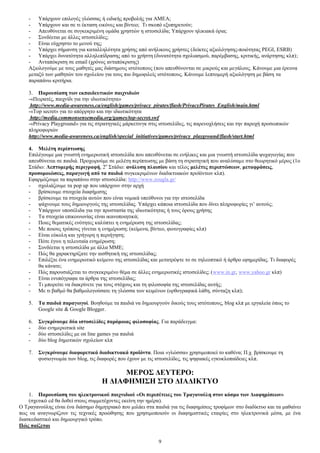 - Τπάξρνπλ επηινγέο γιψζζαο ή εηδηθήο πξνβνιήο γηα ΑΜΔΑ; 
- Τπάξρνπλ θαη ζε ηη έθηαζε εηθφλεο θαη βίληεν; Ση ζθνπφ εμππεξεηνχλ; 
- Απεπζχλεηαη ζε ζπγθεθξηκέλε νκάδα ρξεζηψλ ε ηζηνζειίδα; Τπάξρνπλ ειηθηαθά φξηα; 
- ΢πλδέεηαη κε άιιεο ηζηνζειίδεο; 
- Δίλαη εχρξεζην ην κελνχ ηεο; 
- Τπάξρεη ζήκαλζε γηα θαηαιιειφηεηα ρξήζεο απφ αλήιηθνπο ρξήζηεο (δείθηεο αμηνιφγεζεο-πνηφηεηαο PEGI, ESRB) 
- Τπάξρεη δπλαηφηεηα αιιειεπίδξαζεο απφ ην ρξήζηε (δπλαηφηεηα ζρνιηαζκνχ, παξέκβαζεο, θξηηηθήο, αλάξηεζεο θιπ); 
- Αληαπφθξηζε ζε email (ρξφλνο αληαπφθξηζεο) 
Αμηνινγνχκε κε ηνπο καζεηέο καο δηάζεκνπο ηζηφηνπνπο (πνπ απεπζχλνληαη ζε κηθξνχο θαη κεγάινπο. Κάλνπκε κηα έξεπλα 
κεηαμχ ησλ καζεηψλ ηνπ ζρνιείνπ γηα ηνπο πην δεκνθηιείο ηζηφηνπνπο. Κάλνπκε ιεπηνκεξή αμηνιφγεζε κε βάζε ηα 
παξαπάλσ θξηηήξηα. 
3. Παξνπζίαζε ησλ εθπαηδεπηηθώλ παηρληδηώλ 
-«Πεηξαηέο, παηρλίδη γηα ηελ ηδησηηθφηεηα» 
http://www.media-awareness.ca/english/games/privacy_pirates/flash/PrivacyPirates_English/main.html 
-«Top secret» γηα ην απφξξεην θαη ηελ ηδησηηθφηεηα 
http://media.commonsensemedia.org/games/top-secret.swf 
-«Privacy Playground» γηα ηηο ζηξαηεγηθέο κάξθεηηλγθ ζηηο ηζηνζειίδεο, ηηο παξελνριήζεηο θαη ηελ παξνρή πξνζσπηθψλ 
πιεξνθνξηψλ 
http://www.media-awareness.ca/english/special_initiatives/games/privacy_playground/flash/start.html 
4. Μειέηε πεξίπησζεο 
Δπηιέγνπκε κηα γλσζηή ελεκεξσηηθή ηζηνζειίδα πνπ απεπζχλεηαη ζε ελήιηθεο θαη κηα γλσζηή ηζηνζειίδα ςπραγσγίαο πνπ 
απεπζχλεηαη ζε παηδηά. Πξνρσξνχκε ζε κειέηε πεξίπησζεο κε βάζε ηε ζηξαηεγηθή πνπ αλαιχζακε ζην ζεσξεηηθφ κέξνο (1ν 
΢ηάδην: Λεπηνκεξήο πεξηγξαθή, 2ν ΢ηάδην: αλάιπζε πιαηζίνπ θαη ηέινο κειέηεο πεξηπηώζεσλ, κεηαθξάζεηο, 
πξνζνκνηώζεηο, παξαγσγή από ηα παηδηά ζπγθεθξηκέλσλ δηαδηθηπαθψλ πξντφλησλ θιπ). 
Δθαξκφδνπκε ηα παξαπάλσ ζηελ ηζηνζειίδα: http://www.zougla.gr/ 
- ζρνιηάδνπκε ηα pop up πνπ ππάξρνπλ ζηελ αξρή 
- βξίζθνπκε ζηνηρεία δηαθήκηζεο 
- βξίζθνπκε ηα ζηνηρεία απηψλ πνπ είλαη λνκηθά ππεχζπλνη γηα ηελ ηζηνζειίδα 
- ςάρλνπκε ηνπο δεκηνπξγνχο ηεο ηζηνζειίδαο. Τπάξρεη θάπνηα ηζηνζειίδα πνπ δίλεη πιεξνθνξίεο γη’ απηνχο; 
- Τπάξρνπλ ππνζέιηδα γηα ηελ πξνζηαζία ηεο ηδησηηθφηεηαο ή ηνπο φξνπο ρξήζεο 
- Σα ζηνηρεία επηθνηλσλίαο είλαη ηθαλνπνηεηηθά; 
- Πνηεο ζεκαηηθέο ελφηεηεο θαιχπηεη ε ελεκέξσζε ηεο ηζηνζειίδαο; 
- Με πνηνπο ηξφπνπο γίλεηαη ε ελεκέξσζε; (θείκελα, βίληεν, θσηνγξαθίεο θιπ) 
- Δίλαη εχθνιε θαη γξήγνξε ε πεξηήγεζε; 
- Πφηε έγηλε ε ηειεπηαία ελεκέξσζε; 
- ΢πλδέεηαη ε ηζηνζειίδα κε άιια ΜΜΔ; 
- Πψο ζα ραξαθηεξίδαηε ηελ αηζζεηηθή ηεο ηζηνζειίδαο; 
- Δπηιέμηε έλα ελεκεξσηηθφ θείκελν ηεο ηζηνζειίδαο θαη κεηαηξέςηε ην ζε ηειενπηηθφ ή άξζξν εθεκεξίδαο. Ση δηαθνξέο 
9 
ζα θάλαηε; 
- Πψο παξνπζηάδεηαη ην ζπγθεθξηκέλν ζέκα ζε άιιεο ελεκεξσηηθέο ηζηνζειίδεο; (www.in.gr, www.yahoo.gr θιπ) 
- Δίλαη ελππφγξαθα ηα άξζξα ηεο ηζηνζειίδαο; 
- Ση κπνξείηε λα δηαθξίλεηε γηα ηνπο ζηφρνπο θαη ηε θηινζνθία ηεο ηζηνζειίδαο απηήο; 
- Με ηη βαζκφ ζα βαζκνινγνχζαηε ηε γιψζζα ησλ θεηκέλσλ (νξζνγξαθηθά ιάζε, ζχληαμε θιπ); 
5. Σα παηδηά παξαγσγνί. Βνεζνχκε ηα παηδηά λα δεκηνπξγνχλ δηθνχο ηνπο ηζηφηνπνπο, blog θιπ κε εξγαιεία φπσο ην 
Google site & Google Blogger. 
6. ΢πγθξίλνπκε δύν ηζηνζειίδεο παξόκνηαο θηινζνθίαο. Γηα παξάδεηγκα: 
- δχν ελεκεξσηηθά site 
- δχν ηζηνζειίδεο κε on line games γηα παηδηά 
- δχν blog δεκνηηθψλ ζρνιείσλ θιπ 
7. ΢πγθξίλνπκε δηαθνξεηηθά δηαδηθηπαθά πξντόληα. Πνηα «γιψζζα» ρξεζηκνπνηεί ην θαζέλα; Π.ρ. βξίζθνπκε ηε 
θπζηνγλσκία ησλ blog, ηηο δηαθνξέο πνπ έρνπλ κε ηηο ηζηνζειίδεο, ηηο ςεθηαθέο εγθπθινπαίδεηεο θιπ. 
ΜΔΡΟ΢ ΓΔΤΣΔΡΟ: 
Ζ ΓΗΑΦΖΜΗ΢Ζ ΢ΣΟ ΓΗΑΓΗΚΣΤΟ 
1. Παξνπζίαζε ηνπ ειεθηξνληθνύ παηρληδηνύ «Οη πεξηπέηεηεο ηνπ Σξαγαλνύιε ζηνλ θόζκν ησλ Γηαθεκίζεσλ» 
(ζρεηηθφ cd ζα δνζεί ζηνπο ζπκκεηέρνληεο εθείλε ηελ εκέξα). 
Ο Σξαγαλνχιεο είλαη έλα δηάζεκν δεκεηξηαθφ πνπ κηιάεη ζηα παηδηά γηα ηηο δηαθεκίζεηο ηξνθίκσλ ζην δηαδίθηπν θαη ηα καζαίλεη 
πσο λα αλαγλσξίδνπλ ηηο ηερληθέο πξνψζεζεο πνπ ρξεζηκνπνηνχλ νη δηαθεκηζηηθέο εηαηξίεο ζην ειεθηξνληθά κέζα, κε έλα 
δηαζθεδαζηηθφ θαη δεκηνπξγηθφ ηξφπν. 
Πώο παίδεηαη 
 