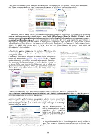 Δθηφο φκσο απφ ηελ αξρηθή απηή δηαθήκηζε (πνπ πξνεγείηαη ησλ πιεξνθνξηψλ πνπ δεηήζαηε), ζηα δεμηά ηνπ παξαζχξνπ 
αλαδήηεζεο ππάξρνπλ επίζεο θαη άιιεο θαηαρσξήζεηο πνπ πξέπεη λα γλσξίδνπκε φηη είλαη δηαθεκηζηηθέο: 
Σν πξφγξακκα απηφ ηεο Google ιέγεηαη GoogleAdWords θαη κπνξείηε λα βξείηε πεξηζζφηεξεο πιεξνθνξίεο ζηελ ηζηνζειίδα 
https://accounts.google.com/ServiceLogin?service=adwords&hl=el&ltmpl=adwords&passive=false&ifr=false&alwf=true& 
continue=https://adwords.google.com/um/gaiaauth?apt%3DNone%26ltmpl%3Dadwords&error=newacct&sacu=1&sarp= 
1&sourceid=awo&subid=gr-en2-ha-bk φπνπ πεξηγξάθεηαη ε δηαδηθαζία. ΢ηε δηθή καο πεξίπησζε εκθαλίζηεθαλ νη 
ζπγθεθξηκέλεο δηαθεκίζεηο γηαηί απινχζηαηα νη ζπγθεθξηκέλεο επηρεηξήζεηο είραλ δειψζεη σο ιέμεηο θιεηδηά ηηο ιέμεηο 
«ρξηζηνπγελληάηηθα» θαη «ζηνιίδηα» θαη δήηεζαλ λα εκθαλίδνληαη νη δηαθεκηζηηθέο ηνπο ηζηνζειίδεο θάζε θνξά πνπ θάπνηνο 
ρξήζηεο ηεο google πιεθηξνινγεί απηέο ηηο ιέμεηο! Γείηε θαη ηνλ ηξφπν πιεξσκήο ηεο google κέζσ απηνχ ηνπ 
πξνγξάκκαηνο. Έρεη ελδηαθέξνλ. 
3. Άκεζεο θαη έκκεζεο δηαθεκίζεηο ζην δηαδίθηπν. Μαζαίλνπκε πψο 
λα ηηο εληνπίδνπκε. Γείρλνπκε παξαδείγκαηα ηζηνζειίδσλ κε 
δηαθεκηζηηθά banner: 
- ηζηνζειίδεο φπνπ απιψο ππάξρνπλ ζε θάπνην ζεκείν δηαθεκηζηηθά 
banner (γηα παξάδεηγκα www.in.gr , www.yahoo.gr θιπ). Σα banner 
απηά αλήθνπλ ζηελ πην αλψδπλε θαηεγνξία: είλαη θαλεξέο δηαθεκίζεηο 
(δελ απαηηείηαη δειαδή λα ηηο δνχκε, ή λα παηήζνπκε θάηη ζ’ απηέο γηα 
λα πεξηεγεζνχκε ζηελ ηζηνζειίδα). ΢πδεηνχκε γηα ην είδνο ηνπο 
(ρξεζηκνπνηνχλ ζηαηηθή εηθφλα, δειαδή κηα θσηνγξαθία ή έρνπλ θαη 
θίλεζε, βίληεν θιπ). Έπεηηα παηνχκε επάλσ ζηα banner γηα λα δνχκε 
πνχ καο πξνσζνχλ. 
Γηα παξάδεηγκα παηψληαο «λαη» ζηελ παξαπάλσ θαηαρψξεζε, πξνσζνχκαζηε ζηελ αθφινπζε ηζηνζειίδα 
http://www.iforex.gr/emerp/landing/masterLP/nobansLP.aspx?sl=Greek&content=Decision&creg=3&SID=230140 φπνπ 
θαη ελεκεξσλφκαζηε κε πεξηζζφηεξεο ιεπηνκέξεηεο. 
Γηαπηζηψλνπκε φηη πξνυπφζεζε είλαη ε εγγξαθή θαη κάιηζηα φηη είλαη ηζεθαξηζκέλν 
ην θνπηάθη φπνπ ιέκε φηη «Γέρνκαη λα ιακβάλσ πιεξνθνξίεο κέζσ email…». Δπίζεο 
είλαη ηζεθαξηζκέλν ην 18+, αιιά αιήζεηα πνηνο κπνξεί λα ειέγμεη αλ ν «παίθηεο» 
είλαη έλαο αλήιηθνο έθεβνο; 
Μάιηζηα πιεθηξνινγψληαο ηε 
θξάζε «πξνεηδνπνίεζε ξίζθν», 
εκθαλίδεηαη έλα παξάζπξν 
δηαιφγνπ κε πιεξνθνξίεο γηα ηε 
ρξήζε ησλ πξνζσπηθψλ ζηνηρείσλ 
Σν πην ελδηαθέξνλ είλαη φηη αλ μαλαγπξίζνπκε ζηελ αξρηθή ζειίδα ηεο 
yahoo φπνπ ππήξρε ε δηαθεκηζηηθή θαηαρψξεζε θαη παηήζνπκε «φρη» 
11 
αληί γηα «λαη», ΠΑΛΗ ζηελ ίδηα ηζηνζειίδα καο πξνσζνχλ! 
 