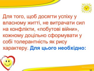Для того, щоб досягти успіху у 
власному житті, не витрачати сил 
на конфлікти, «побутові війни», 
кожному доцільно сформувати у 
собі толерантність як рису 
характеру. Для цього необхідно: 
10 
 