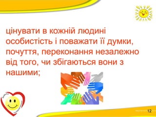 цінувати в кожній людині 
особистість і поважати її думки, 
почуття, переконання незалежно 
від того, чи збігаються вони з 
нашими; 
12 
 