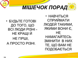 МІШЕЧОК ПОРАД 
• БУДЬТЕ ГОТОВІ 
ДО ТОГО, ЩО 
ВСІ ЛЮДИ РІЗНІ - 
НЕ КРАЩІ Й 
НЕ ГІРШІ, 
А ПРОСТО РІЗНІ. 
• НАВЧІТЬСЯ 
СПРИЙМАТИ 
ЛЮДЕЙ ТАКИМИ, 
ЯКИМИ ВОНИ Є, 
НЕ 
НАМАГАЙТЕСЬ 
ЗМІНИТИ В НИХ 
ТЕ, ЩО ВАМ НЕ 
ПОДОБАЄТЬСЯ 
19 
 