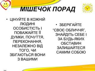 МІШЕЧОК ПОРАД 
• ЦІНУЙТЕ В КОЖНІЙ 
ЛЮДИНІ 
ОСОБИСТІСТЬ І 
ПОВАЖАЙТЕ ЇЇ 
ДУМКИ, ПОЧУТТЯ, 
ПЕРЕКОНАННЯ, 
НЕЗАЛЕЖНО ВІД 
ТОГО, ЧИ 
ЗБІГАЮТЬСЯ ВОНИ 
З ВАШИМИ 
• ЗБЕРІГАЙТЕ 
“СВОЄ ОБЛИЧЧЯ”, 
ЗНАЙДІТЬ СЕБЕ І 
ЗА БУДЬ-ЯКИХ 
ОБСТАВИН 
ЗАЛИШАЙТЕСЯ 
САМИМ СОБОЮ 
20 
 
