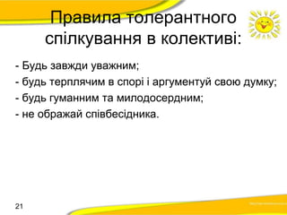 Правила толерантного 
спілкування в колективі: 
- Будь завжди уважним; 
- будь терплячим в спорі і аргументуй свою думку; 
- будь гуманним та милодосердним; 
- не ображай співбесідника. 
21 
 