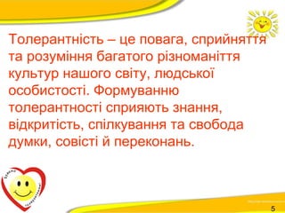 Толерантність – це повага, сприйняття 
та розуміння багатого різноманіття 
культур нашого світу, людської 
особистості. Формуванню 
толерантності сприяють знання, 
відкритість, спілкування та свобода 
думки, совісті й переконань. 
5 
 