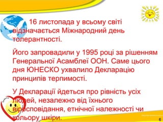 16 листопада у всьому світі 
відзначається Міжнародний день 
толерантності. 
Його запровадили у 1995 році за рішенням 
Генеральної Асамблеї ООН. Саме цього 
дня ЮНЕСКО ухвалило Декларацію 
принципів терпимості. 
У Декларації йдеться про рівність усіх 
людей, незалежно від їхнього 
віросповідання, етнічної належності чи 
кольору шкіри. 6 
 