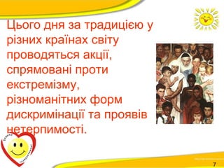 Цього дня за традицією у 
різних країнах світу 
проводяться акції, 
спрямовані проти 
екстремізму, 
різноманітних форм 
дискримінації та проявів 
нетерпимості. 
7 
 