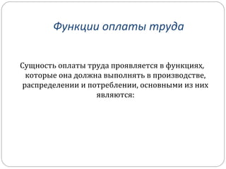 Функции оплаты труда 
Сущность оплаты труда проявляется в функциях, 
которые она должна выполнять в производстве, 
распределении и потреблении, основными из них 
являются: 
 
