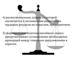 4) разместительная, сущность которой 
заключается в оптимизации размещения 
трудовых ресурсов по отраслям, предприятиям; 
5) формирование платежеспособного спроса 
предусматривает установление необходимых 
пропорций между товарным предложением и 
спросом. 
 