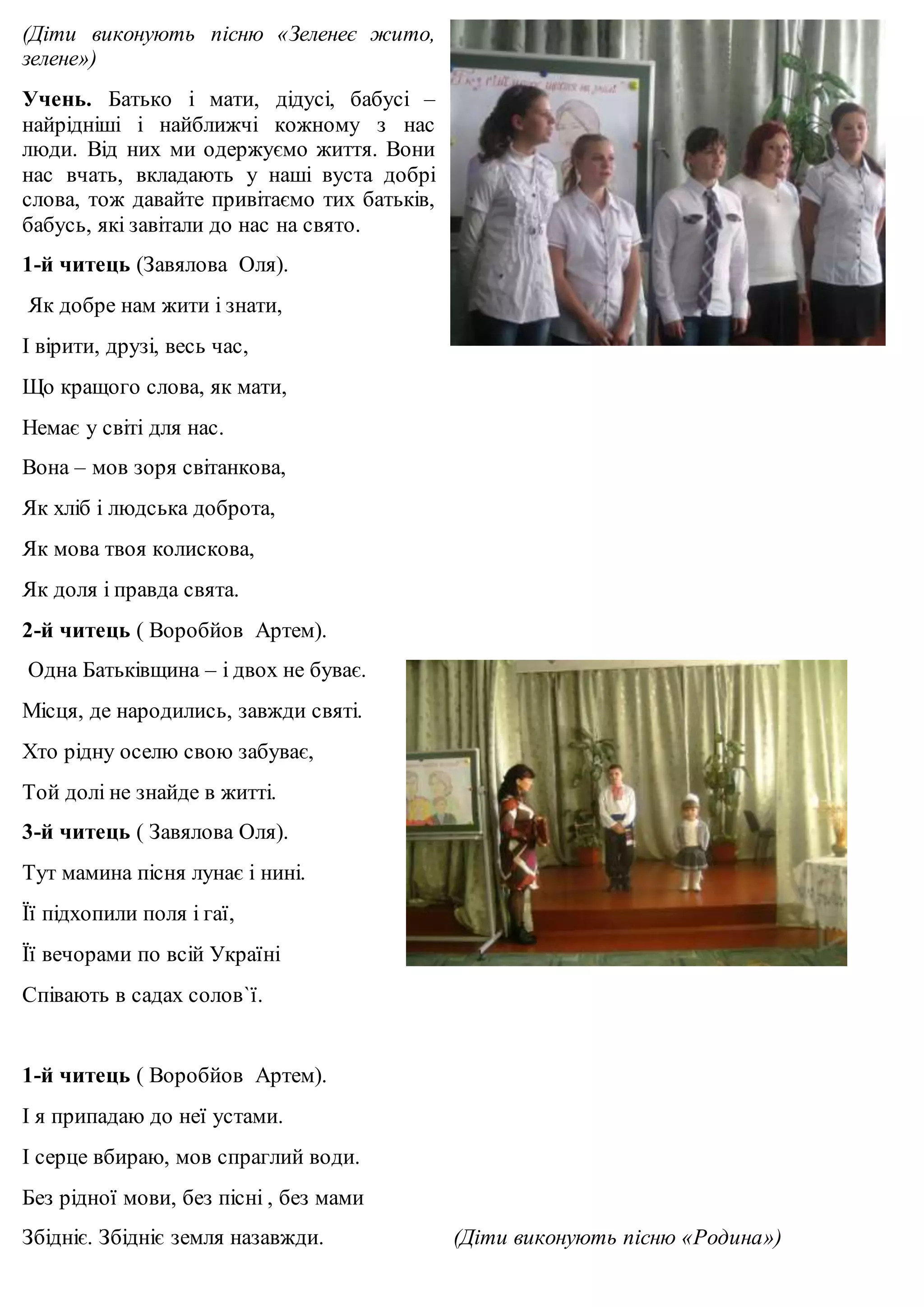 (Діти виконують пісню «Зеленеє жито, 
зелене») 
Учень. Батько і мати, дідусі, бабусі – 
найрідніші і найближчі кожному з нас 
люди. Від них ми одержуємо життя. Вони 
нас вчать, вкладають у наші вуста добрі 
слова, тож давайте привітаємо тих батьків, 
бабусь, які завітали до нас на свято. 
1-й читець (Завялова Оля). 
Як добре нам жити і знати, 
І вірити, друзі, весь час, 
Що кращого слова, як мати, 
Немає у світі для нас. 
Вона – мов зоря світанкова, 
Як хліб і людська доброта, 
Як мова твоя колискова, 
Як доля і правда свята. 
2-й читець ( Воробйов Артем). 
Одна Батьківщина – і двох не буває. 
Місця, де народились, завжди святі. 
Хто рідну оселю свою забуває, 
Той долі не знайде в житті. 
3-й читець ( Завялова Оля). 
Тут мамина пісня лунає і нині. 
Її підхопили поля і гаї, 
Її вечорами по всій Україні 
Співають в садах солов`ї. 
1-й читець ( Воробйов Артем). 
І я припадаю до неї устами. 
І серце вбираю, мов спраглий води. 
Без рідної мови, без пісні , без мами 
Збідніє. Збідніє земля назавжди. (Діти виконують пісню «Родина») 
 
