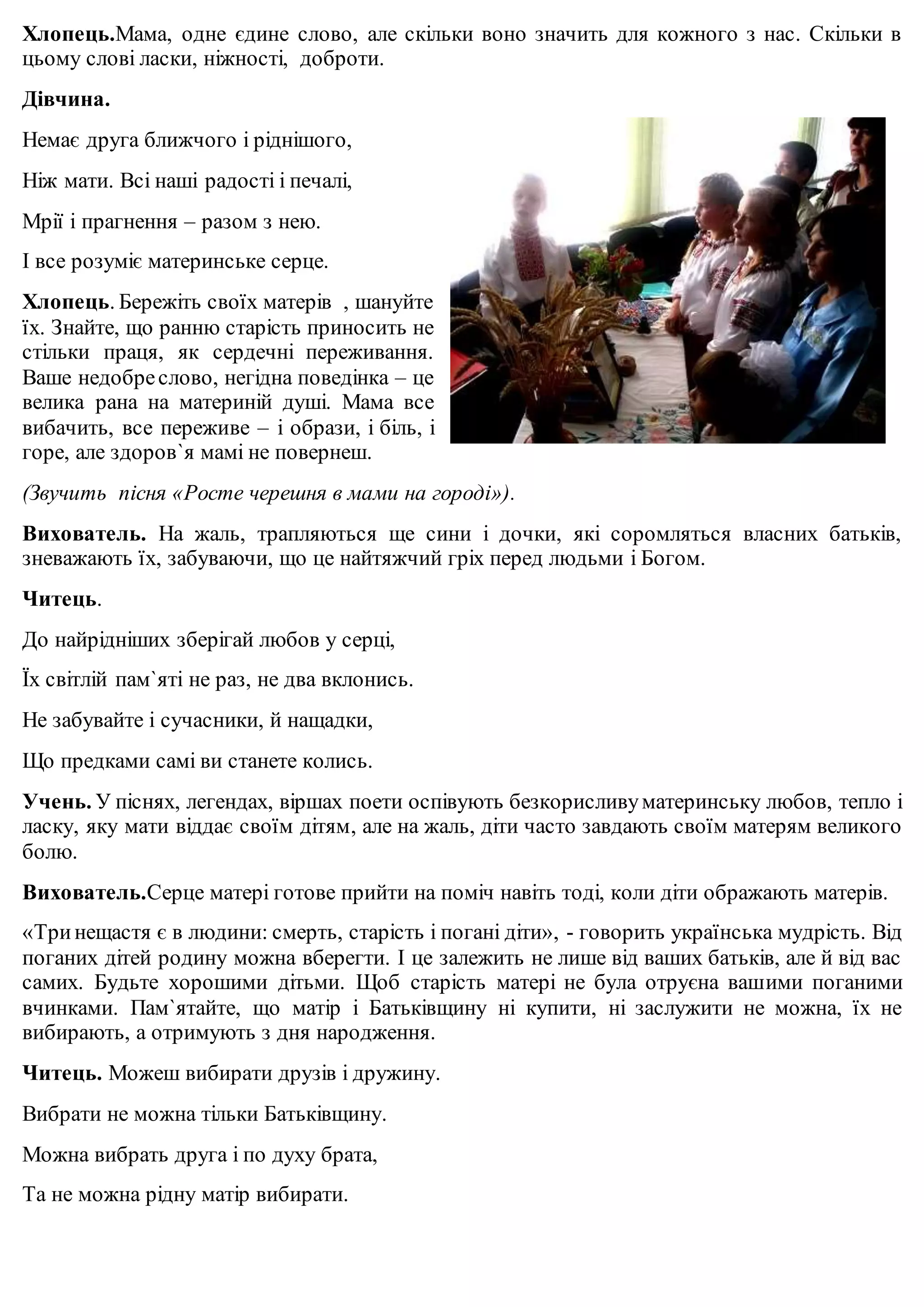 Хлопець.Мама, одне єдине слово, але скільки воно значить для кожного з нас. Скільки в 
цьому слові ласки, ніжності, доброти. 
Дівчина. 
Немає друга ближчого і ріднішого, 
Ніж мати. Всі наші радості і печалі, 
Мрії і прагнення – разом з нею. 
І все розуміє материнське серце. 
Хлопець. Бережіть своїх матерів , шануйте 
їх. Знайте, що ранню старість приносить не 
стільки праця, як сердечні переживання. 
Ваше недобре слово, негідна поведінка – це 
велика рана на материній душі. Мама все 
вибачить, все переживе – і образи, і біль, і 
горе, але здоров`я мамі не повернеш. 
(Звучить пісня «Росте черешня в мами на городі»). 
Вихователь. На жаль, трапляються ще сини і дочки, які соромляться власних батьків, 
зневажають їх, забуваючи, що це найтяжчий гріх перед людьми і Богом. 
Читець. 
До найрідніших зберігай любов у серці, 
Їх світлій пам`яті не раз, не два вклонись. 
Не забувайте і сучасники, й нащадки, 
Що предками самі ви станете колись. 
Учень. У піснях, легендах, віршах поети оспівують безкорисливу материнську любов, тепло і 
ласку, яку мати віддає своїм дітям, але на жаль, діти часто завдають своїм матерям великого 
болю. 
Вихователь.Серце матері готове прийти на поміч навіть тоді, коли діти ображають матерів. 
«Три нещастя є в людини: смерть, старість і погані діти», - говорить українська мудрість. Від 
поганих дітей родину можна вберегти. І це залежить не лише від ваших батьків, але й від вас 
самих. Будьте хорошими дітьми. Щоб старість матері не була отруєна вашими поганими 
вчинками. Пам`ятайте, що матір і Батьківщину ні купити, ні заслужити не можна, їх не 
вибирають, а отримують з дня народження. 
Читець. Можеш вибирати друзів і дружину. 
Вибрати не можна тільки Батьківщину. 
Можна вибрать друга і по духу брата, 
Та не можна рідну матір вибирати. 
 