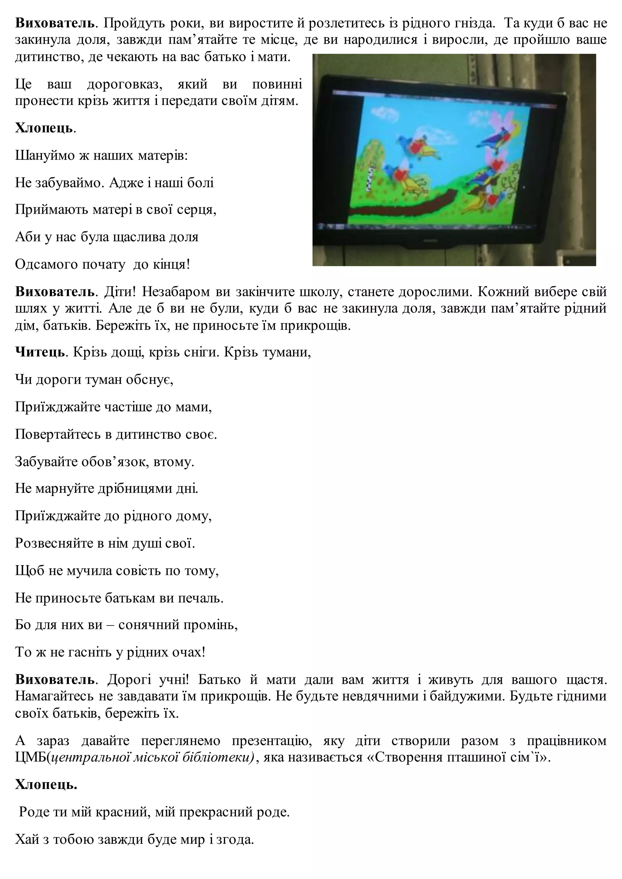 Вихователь. Пройдуть роки, ви виростите й розлетитесь із рідного гнізда. Та куди б вас не 
закинула доля, завжди пам’ятайте те місце, де ви народилися і виросли, де пройшло ваше 
дитинство, де чекають на вас батько і мати. 
Це ваш дороговказ, який ви повинні 
пронести крізь життя і передати своїм дітям. 
Хлопець. 
Шануймо ж наших матерів: 
Не забуваймо. Адже і наші болі 
Приймають матері в свої серця, 
Аби у нас була щаслива доля 
Одсамого почату до кінця! 
Вихователь. Діти! Незабаром ви закінчите школу, станете дорослими. Кожний вибере свій 
шлях у житті. Але де б ви не були, куди б вас не закинула доля, завжди пам’ятайте рідний 
дім, батьків. Бережіть їх, не приносьте їм прикрощів. 
Читець. Крізь дощі, крізь сніги. Крізь тумани, 
Чи дороги туман обснує, 
Приїжджайте частіше до мами, 
Повертайтесь в дитинство своє. 
Забувайте обов’язок, втому. 
Не марнуйте дрібницями дні. 
Приїжджайте до рідного дому, 
Розвесняйте в нім душі свої. 
Щоб не мучила совість по тому, 
Не приносьте батькам ви печаль. 
Бо для них ви – сонячний промінь, 
То ж не гасніть у рідних очах! 
Вихователь. Дорогі учні! Батько й мати дали вам життя і живуть для вашого щастя. 
Намагайтесь не завдавати їм прикрощів. Не будьте невдячними і байдужими. Будьте гідними 
своїх батьків, бережіть їх. 
А зараз давайте переглянемо презентацію, яку діти створили разом з працівником 
ЦМБ(центральної міської бібліотеки), яка називається «Створення пташиної сім`ї». 
Хлопець. 
Роде ти мій красний, мій прекрасний роде. 
Хай з тобою завжди буде мир і згода. 
 