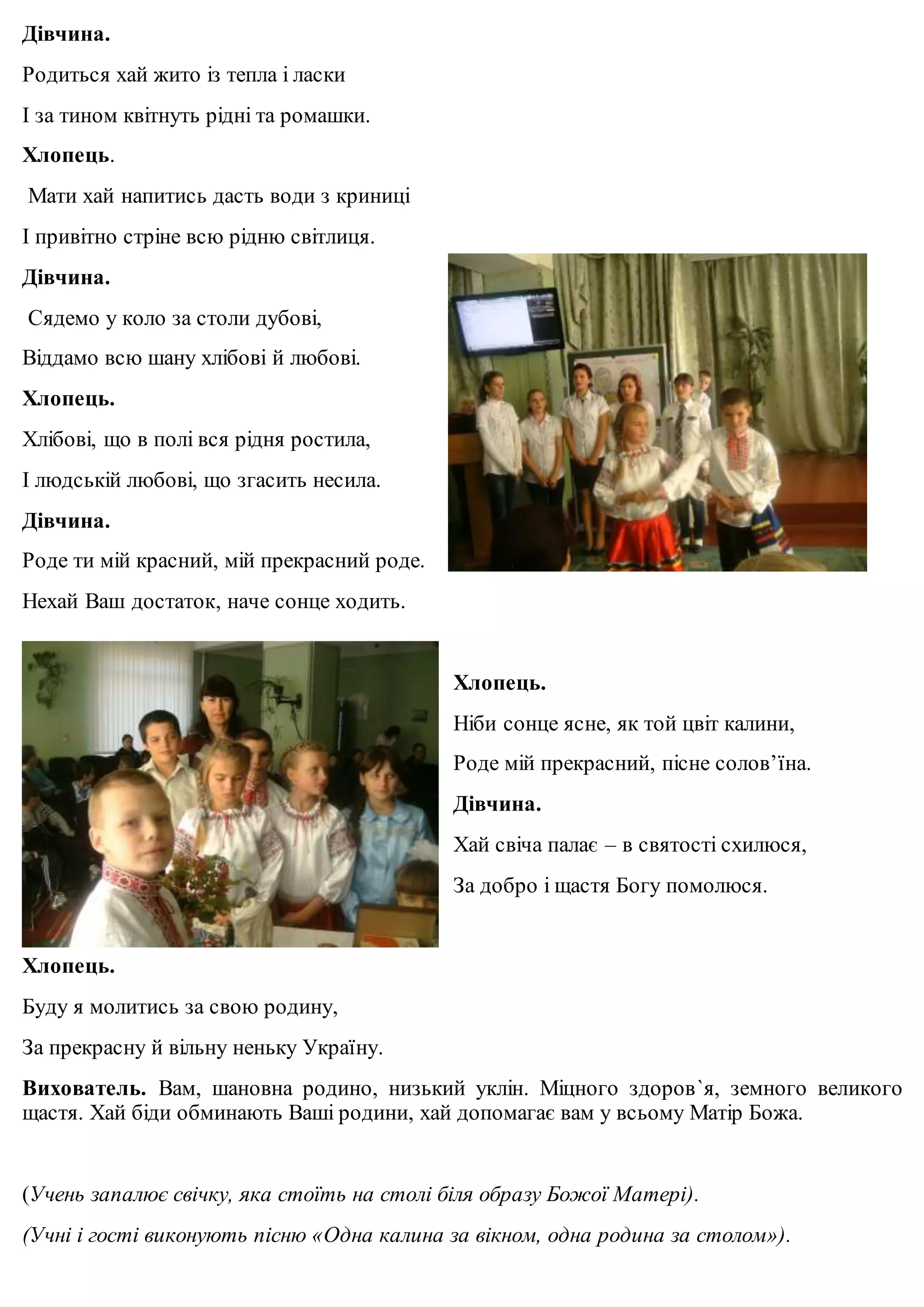 Дівчина. 
Родиться хай жито із тепла і ласки 
І за тином квітнуть рідні та ромашки. 
Хлопець. 
Мати хай напитись дасть води з криниці 
І привітно стріне всю рідню світлиця. 
Дівчина. 
Сядемо у коло за столи дубові, 
Віддамо всю шану хлібові й любові. 
Хлопець. 
Хлібові, що в полі вся рідня ростила, 
І людській любові, що згасить несила. 
Дівчина. 
Роде ти мій красний, мій прекрасний роде. 
Нехай Ваш достаток, наче сонце ходить. 
Хлопець. 
Ніби сонце ясне, як той цвіт калини, 
Роде мій прекрасний, пісне солов’їна. 
Дівчина. 
Хай свіча палає – в святості схилюся, 
За добро і щастя Богу помолюся. 
Хлопець. 
Буду я молитись за свою родину, 
За прекрасну й вільну неньку Україну. 
Вихователь. Вам, шановна родино, низький уклін. Міцного здоров`я, земного великого 
щастя. Хай біди обминають Ваші родини, хай допомагає вам у всьому Матір Божа. 
(Учень запалює свічку, яка стоїть на столі біля образу Божої Матері). 
(Учні і гості виконують пісню «Одна калина за вікном, одна родина за столом»). 

