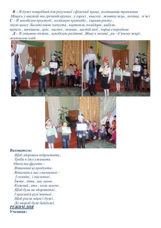 В – Я дуже потрібний для розумової і фізичної праці , поліпшення травлення 
.Міщусь у вівсяній та гречаній крупах , у горосі , квасолі , жовтку яєць , печінці , м’ясі 
С – Я запобігаю простуді , поліпшую кровообіг , сприяю росту , 
лікую цингу .Багаті мною капуста , картопля ,помідори , цибуля , 
щавель , шипшина , хрін , часник , лимони , настій хвої , чорна смородина . 
Д – Я зміцнюю кістки , запобігаю рахітові . Живу в молоці , ри –б’ячому жирі , 
житньому хлібі . 
Вихователь: 
Щоб здоровим підростати , 
Треба в їжу уживати 
Овочі та фрукти – 
Вітамінні ці продукти . 
Вітаміни в нас смачненькі : 
І солодкі , і кисленькі . 
Їжте , діти , нас охоче , 
Кожний , хто , коли захоче , 
Щоб були ви здоровенькі , 
І красиві й рум’яненькі , 
Щоб росли міцні і дужі , 
До хвороб були байдужі . 
РЕЖИМ ДНЯ 
Учениця : 
 