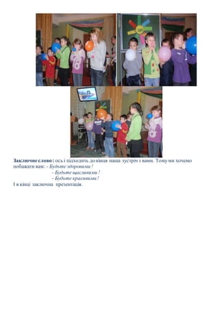 Заключне слово : ось і підходить до кінця наша зустріч з вами. Тому ми хочемо 
побажати вам: - Будьте здоровими ! 
- Будьте щасливими ! 
- Будьте красивими ! 
І в кінці заключна презентація. 
