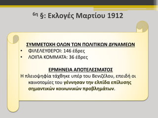 6η §: Εκλογές Μαρτίου 1912 
ΣΥΜΜΕΤΟΧΗ ΟΛΩΝ ΤΩΝ ΠΟΛΙΤΙΚΩΝ ΔΥΝΑΜΕΩΝ 
• ΦΙΛΕΛΕΥΘΕΡΟΙ: 146 έδρες 
• ΛΟΙΠΑ ΚΟΜΜΑΤΑ: 36 έδρες 
ΕΡΜΗΝΕΙΑ ΑΠΟΤΕΛΕΣΜΑΤΟΣ 
Η πλειοψηφία τάχθηκε υπέρ του Βενιζέλου, επειδή οι 
καινοτομίες του γέννησαν την ελπίδα επίλυσης 
σημαντικών κοινωνικών προβλημάτων. 
 