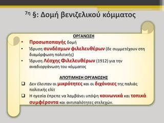 7η §: Δομή βενιζελικού κόμματος 
ΟΡΓΑΝΩΣΗ 
• Προσωποπαγής δομή 
• Ίδρυση συνδέσμων φιλελευθέρων (δε συμμετέχουν στη 
διαμόρφωση πολιτικής) 
• Ίδρυση Λέσχης Φιλελευθέρων (1912) για την 
αναδιοργάνωση του κόμματος 
ΑΠΟΤΙΜΗΣΗ ΟΡΓΑΝΩΣΗΣ 
 Δεν έλειπαν οι μικρότητες και οι διχόνοιες της παλιάς 
πολιτικής ελίτ 
 Η ηγεσία έπρεπε να λαμβάνει υπόψη κοινωνικά και τοπικά 
συμφέροντα και αντιπαλότητες στελεχών. 
