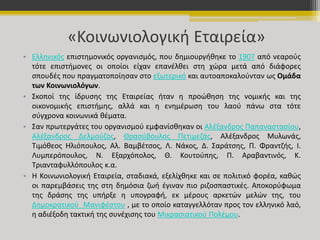 «Κοινωνιολογική Εταιρεία» 
• Ελληνικός επιστημονικός οργανισμός, που δημιουργήθηκε το 1907 από νεαρούς 
τότε επιστήμονες οι οποίοι είχαν επανέλθει στη χώρα μετά από διάφορες 
σπουδές που πραγματοποίησαν στο εξωτερικό και αυτοαποκαλούνταν ως Ομάδα 
των Κοινωνιολόγων. 
• Σκοποί της ίδρυσης της Εταιρείας ήταν η προώθηση της νομικής και της 
οικονομικής επιστήμης, αλλά και η ενημέρωση του λαού πάνω στα τότε 
σύγχρονα κοινωνικά θέματα. 
• Σαν πρωτεργάτες του οργανισμού εμφανίσθηκαν οι Αλέξανδρος Παπαναστασίου, 
Αλέξανδρος Δελμούζος, Θρασύβουλος Πετιμεζάς, Αλέξανδρος Μυλωνάς, 
Τιμόθεος Ηλιόπουλος, Αλ. Βαμβέτσος, Λ. Νάκος, Δ. Σαράτσης, Π. Φραντζής, Ι. 
Λυμπερόπουλος, Ν. Εξαρχόπολος, Θ. Κουτούπης, Π. Αραβαντινός, Κ. 
Τριανταφυλλόπουλος κ.α. 
• Η Κοινωνιολογική Εταιρεία, σταδιακά, εξελίχθηκε και σε πολιτικό φορέα, καθώς 
οι παρεμβάσεις της στη δημόσια ζωή έγιναν πιο ριζοσπαστικές. Αποκορύφωμα 
της δράσης της υπήρξε η υπογραφή, εκ μέρους αρκετών μελών της, του 
Δημοκρατικού Μανιφέστου , με το οποίο καταγγελλόταν προς τον ελληνικό λαό, 
η αδιέξοδη τακτική της συνέχισης του Μικρασιατικού Πολέμου. 
 