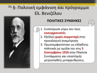 2η §: Πολιτική εμφάνιση και πρόγραμμα 
Ελ. Βενιζέλου 
ΠΟΛΙΤΙΚΕΣ ΣΥΝΘΗΚΕΣ 
1. Συσπείρωσε γύρω του τους 
εκσυγχρονιστές 
2. Εξελέγη χωρίς συμμετοχή στην 
προεκλογική αναμέτρηση 
3. Πρωτοεμφανίστηκε ως ελλαδίτης 
πολιτικός με ομιλία του στις 5 
Σεπτεμβρίου 1910 στην Πλατεία 
Συντάγματος και υποστήριξε 
μετριοπαθείς μεταρρυθμίσεις. 
 