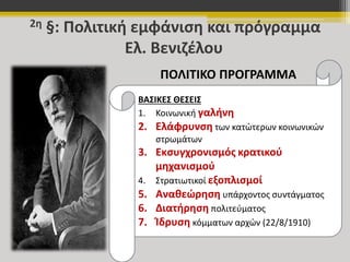 2η §: Πολιτική εμφάνιση και πρόγραμμα 
Ελ. Βενιζέλου 
ΠΟΛΙΤΙΚΟ ΠΡΟΓΡΑΜΜΑ 
ΒΑΣΙΚΕΣ ΘΕΣΕΙΣ 
1. Κοινωνική γαλήνη 
2. Ελάφρυνση των κατώτερων κοινωνικών 
στρωμάτων 
3. Εκσυγχρονισμός κρατικού 
μηχανισμού 
4. Στρατιωτικοί εξοπλισμοί 
5. Αναθεώρηση υπάρχοντος συντάγματος 
6. Διατήρηση πολιτεύματος 
7. Ίδρυση κόμματων αρχών (22/8/1910) 
 