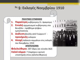 3η §: Εκλογές Νοεμβρίου 1910 
ΠΟΛΙΤΙΚΕΣ ΣΥΝΘΗΚΕΣ 
1. Παραίτηση κυβέρνησης Στ. Δραγούμη 
2. Εντολή σχηματισμού κυβέρνησης στο 
Βενιζέλο – πρόβλημα ψήφου 
εμπιστοσύνης 
3. Διάλυση βουλής από Γεώργιο Α΄ - 
προκήρυξη εκλογών 
4. Αποχή παλαιών κομμάτων στις εκλογές 
του Νοεμβρίου 1910 
ΑΠΟΤΕΛΕΣΜΑ 
Φιλελεύθεροι: 307 έδρες (σε σύνολο 362) 
Λαϊκό κόμμα: 7 (παρέχουν κριτική 
υποστήριξη στους φιλελεύθερους) 
 