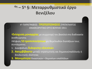 4η – 5η §: Μεταρρυθμιστικό έργο 
Βενιζέλου 
4η ΠΑΡΑΓΡΑΦΟΣ: ΤΡΟΠΟΠΟΙΗΣΕΙΣ ΣΥΝΤΑΓΜΑΤΟΣ 
ΑΝΑΘΕΩΡΗΤΙΚΟ ΕΡΓΟ ΒΟΥΛΗΣ 1911 
•Ενίσχυση μοναρχίας με συμμετοχή του βασιλιά στη διαδικασία 
αναθεώρησης 
•Ψήφιση 53 τροποποιήσεων μη θεμελιωδών διατάξεων τους 
συντάγματος: 
1. Διασφάλιση διάκρισης εξουσιών 
2. Ασυμβίβαστο μεταξύ στρατιωτικής και δημοσιοὑπαλλλικής ή 
βουλευτικής ιδιότητας 
3. Μονιμότητα δικαστικών – δημοσίων υπαλλήλων 
 
