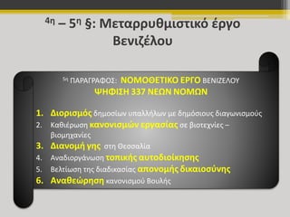 4η – 5η §: Μεταρρυθμιστικό έργο 
Βενιζέλου 
5η ΠΑΡΑΓΡΑΦΟΣ: ΝΟΜΟΘΕΤΙΚΟ ΕΡΓΟ ΒΕΝΙΖΕΛΟΥ 
ΨΗΦΙΣΗ 337 ΝΕΩΝ ΝΟΜΩΝ 
1. Διορισμός δημοσίων υπαλλήλων με δημόσιους διαγωνισμούς 
2. Καθιέρωση κανονισμών εργασίας σε βιοτεχνίες – 
βιομηχανίες 
3. Διανομή γης στη Θεσσαλία 
4. Αναδιοργάνωση τοπικής αυτοδιοίκησης 
5. Βελτίωση της διαδικασίας απονομής δικαιοσύνης 
6. Αναθεώρηση κανονισμού Βουλής 
 