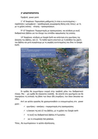2η ΔΡΑΣΤΗΡΙΟΤΗΤΑ 
Προβολή power point: 
1η -8η διαφάνεια: Παρουσίαση μαθήματος (τι είναι οι συντεταγμένες – παράλληλοι / μεσημβρινοί – προσδιορισμός γεωγραφικής θέσης ενός τόπου) με τη με τη χρήση εικόνας - κίνησης - προσομοιώσεων. 
9η-13η διαφάνεια: Πειραματισμός με προσομοιώσεις και σύνδεση με κουίζ διαδραστικού βιβλίου για τον έλεγχο του επιπέδου αφομοίωσης της γνώσης. 
14η διαφάνεια: σύνδεση με Google Earth και απάντηση στις ερωτήσεις της άσκησης του βιβλίου, σελ.12. Τα παιδιά πρώτα απαντούν με τη βοήθεια του χάρτη του βιβλίου και μετά συγκρίνουμε με τις ακριβείς συντεταγμένες που δίνει το Google Earth. 
Οι ομάδες θα συμμετέχουν ενεργά στην προβολή μέσω του διαδραστικού πίνακα. Μια - μια ομάδα θα σηκώνεται εναλλάξ, θα απαντά στα ερωτήματα και θα τεκμηριώνει τις επιλογές της βάσει των όσων ήδη γνωρίζουν, των όσων άκουσαν και είδαν. 
Αντί για φύλλα εργασίας θα χρησιμοποιηθούν οι ενσωματωμένες στο power point : 
 ερωτήσεις – ασκήσεις – πειραματισμός στις προσομοιώσεις 
 η άσκηση της σελ.12 του βιβλίου, με τη χρήση του Google earth 
 το κουίζ του διαδραστικού βιβλίου Α Γυμνασίου 
 και το σταυρόλεξο Hot potatoes. 
Τέλος , θα συμπληρώσουν το φύλλο αξιολόγησης.  