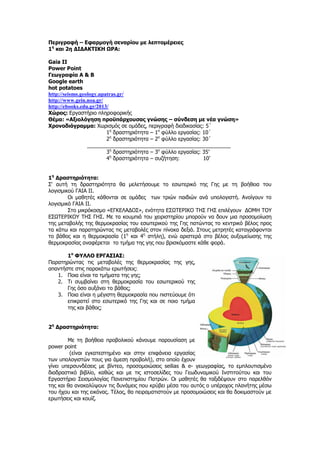 Περιγραφή – Εφαρμογή σεναρίου με λεπτομέρειες 
1η και 2η ΔΙΔΑΚΤΙΚΗ ΩΡΑ: 
Gaia II 
Power Point 
Γεωγραφία Α & Β 
Google earth 
hot potatoes 
http://seismo.geology.upatras.gr/ 
http://www.gein.noa.gr/ 
http://ebooks.edu.gr/2013/ 
Χώρος: Εργαστήριο πληροφορικής 
Θέμα: «Αξιολόγηση προϋπάρχουσας γνώσης – σύνδεση με νέα γνώση» 
Χρονοδιάγραμμα: Χωρισμός σε ομάδες, περιγραφή διαδικασίας: 5΄ 
1η δραστηριότητα – 1ο φύλλο εργασίας: 10΄ 
2η δραστηριότητα – 2ο φύλλο εργασίας: 30΄ 
_________________________________________________ 
3η δραστηριότητα – 3ο φύλλο εργασίας: 35’ 
4η δραστηριότητα – συζήτηση: 10’ 
1η Δραστηριότητα: 
Σ' αυτή τη δραστηριότητα θα μελετήσουμε το εσωτερικό της Γης με τη βοήθεια του λογισμικού ΓΑΙΑ ΙΙ. 
Οι μαθητές κάθονται σε ομάδες των τριών παιδιών ανά υπολογιστή. Ανοίγουν το λογισμικό ΓΑΙΑ ΙΙ. 
Στο μικρόκοσμο «ΕΓΚΕΛΑΔΟΣ», ενότητα ΕΣΩΤΕΡΙΚΟ ΤΗΣ ΓΗΣ επιλέγουν ΔΟΜΗ ΤΟΥ ΕΣΩΤΕΡΙΚΟΥ ΤΗΣ ΓΗΣ. Με τα κουμπιά του χειριστηρίου μπορούν να δουν μια προσομοίωση της μεταβολής της θερμοκρασίας του εσωτερικού της Γης πατώντας το κεντρικό βέλος προς τα κάτω και παρατηρώντας τις μεταβολές στον πίνακα δεξιά. Στους μετρητές καταγράφονται το βάθος και η θερμοκρασία (1η και 4η στήλη), ενώ αριστερά στο βέλος αυξομείωσης της θερμοκρασίας αναφέρεται το τμήμα της γης που βρισκόμαστε κάθε φορά. 
1ο ΦΥΛΛΟ ΕΡΓΑΣΙΑΣ: 
Παρατηρώντας τις μεταβολές της θερμοκρασίας της γης, απαντήστε στις παρακάτω ερωτήσεις: 
1. Ποια είναι τα τμήματα της γης; 
2. Τι συμβαίνει στη θερμοκρασία του εσωτερικού της Γης όσο αυξάνει το βάθος; 
3. Ποια είναι η μέγιστη θερμοκρασία που πιστεύουμε ότι επικρατεί στο εσωτερικό της Γης και σε ποιο τμήμα της και βάθος; 
2η Δραστηριότητα: 
Με τη βοήθεια προβολικού κάνουμε παρουσίαση με power point 
(είναι εγκατεστημένο και στην επιφάνεια εργασίας των υπολογιστών τους για άμεση προβολή), στο οποίο έχουν γίνει υπερσυνδέσεις με βίντεο, προσoμοιώσεις seilias & e- γεωγραφίας, το εμπλουτισμένο διαδραστικό βιβλίο, καθώς και με τις ιστοσελίδες του Γεωδυναμικού Ινστιτούτου και του Εργαστήριο Σεισμολογίας Πανεπιστημίου Πατρών. Οι μαθητές θα ταξιδέψουν στο παρελθόν της και θα ανακαλύψουν τις δυνάμεις που κρύβει μέσα του αυτός ο υπέροχος πλανήτης μέσω του ήχου και της εικόνας. Τέλος, θα πειραματιστούν με προσομοιώσεις και θα δοκιμαστούν με ερωτήσεις και κουίζ. 
 