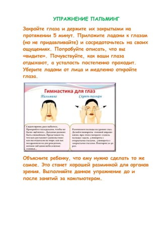 УПРАЖНЕНИЕ ПАЛЬМИНГ 
Закройте глаза и держите их закрытыми на 
протяжении 5 минут. Приложите ладони к глазам 
(но не придавливайте) и сосредоточьтесь на своих 
ощущениях. Попробуйте описать, что вы 
«видите». Почувствуйте, как ваши глаза 
отдыхают, а усталость постепенно проходит. 
Уберите ладони от лица и медленно откройте 
глаза. 
Объясните ребенку, что ему нужно сделать то же 
самое. Это станет хорошей разминкой для органов 
зрения. Выполняйте данное упражнение до и 
после занятий за компьютером. 
 