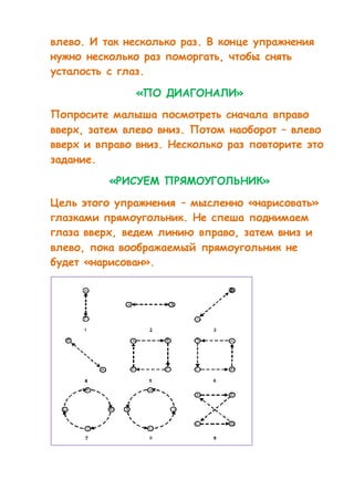 влево. И так несколько раз. В конце упражнения 
нужно несколько раз поморгать, чтобы снять 
усталость с глаз. 
«ПО ДИАГОНАЛИ» 
Попросите малыша посмотреть сначала вправо 
вверх, затем влево вниз. Потом наоборот – влево 
вверх и вправо вниз. Несколько раз повторите это 
задание. 
«РИСУЕМ ПРЯМОУГОЛЬНИК» 
Цель этого упражнения – мысленно «нарисовать» 
глазками прямоугольник. Не спеша поднимаем 
глаза вверх, ведем линию вправо, затем вниз и 
влево, пока воображаемый прямоугольник не 
будет «нарисован». 
 
