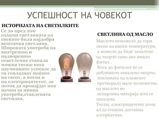 УСПЕШНОСТ НА ЧОВЕКОТ 
Се до пред 200 
години светлината од 
свеќите била најдобра 
вештачка светлина. 
Широката употреба на 
внатрешно и 
надворешно 
осветление станала 
можна тогаш кога 
научниците успеале да 
ги совладаат моќите 
на гасот, а потоа и 
на електрицитетот, за 
потоа да пронајдат нов 
начин за нивна 
употреба,стаклената 
светилка. 
Маслото неможело да гори 
лесно на ниски температури, 
а можело да биде запалено 
од чкорче само ако имало 
фитил . 
Кога до фитилот ќе се 
доближело запалено чкорче, 
топлината од пламенот 
претворало мало количество 
од маслото во 
испарлива материја што се 
запалува. 
Тогаш, електрицитетот почн 
ал да станува достапна 
алтернатива. 
ИСТОРИЈАТА НА СВЕТИЛКИТЕ 
СВЕТЛИНА ОД МАСЛО 
 