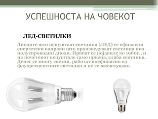 УСПЕШНОСТА НА ЧОВЕКОТ 
ЛЕД-СВЕТИЛКИ 
Диодите што испуштаат светлина (ЛЕД) се ефикасни 
енергетски направи што произведуваат светлина низ 
полуспроводни диоди. Првпат се појавиле во 1960г., и 
на почетокот испуштале само црвена, слаба светлина. 
Денес се многу светли, работат поефикасно од 
флуоресцентните светилки и не се вжештуваат. 
 