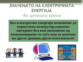 ЗНАЧЕЊЕТО НА ЕЛЕКТРИЧНАТА 
ЕНЕРГИЈА 
-Во денешно време 
Без електрична енергија неможеме да 
користиме компјутер,односно 
интернет без кои неможеме да 
комуницираме со луѓе кои се наоѓаат 
во други држави,други континенти! 
 