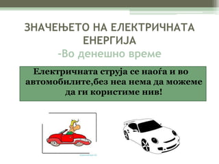 ЗНАЧЕЊЕТО НА ЕЛЕКТРИЧНАТА 
ЕНЕРГИЈА 
-Во денешно време 
Електричната струја се наоѓа и во 
автомобилите,без неа нема да можеме 
да ги користиме нив! 
