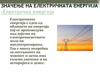 ЗНАЧЕЊЕ НА ЕЛЕКТРИЧНАТА ЕНЕРГИЈА 
-Електрична енергија 
Електричната 
енергија е еден од 
облиците на енергија 
кој се произведува 
под дејство на 
електромагнетното 
поле на 
наелектризирање. 
Таа е многу потребна 
за опстанокот на 
човекот и затоа има 
големо значење и во 
историјата и денес. 
 