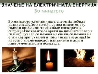 ЗНАЧЕЊЕ НА ЕЛЕКТРИЧНАТА ЕНЕРГИЈА 
Во минатото 
Во минатото електричната енергија небила 
развиена.Луѓето во тој период имале многу 
големи проблеми,тие немале електрична 
енергијаТие своите обврски во ноќните часови 
ги извршувале со помош на свеќи,со помош на 
огин кој претставува и топлинска енергија.По 
извесно време народот измислели и други 
инструменти кои и помагале. 
 