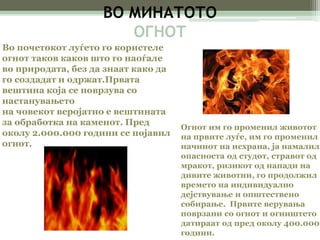 ВО МИНАТОТО 
OГНОТ 
Во почетокот луѓето го користеле 
огнот таков каков што го наоѓале 
во природата, без да знаат како да 
го создадат и одржат.Првата 
вештина која се поврзува со 
настанувањето 
на човекот веројатно е вештината 
за обработка на каменот. Пред 
околу 2.000.000 години се појавил 
огнот. 
Огнот им го променил животот 
на првите луѓе, им го променил 
начинот на исхрана, ја намалил 
опасноста од студот, стравот од 
мракот, ризикот од напади на 
дивите животни, го продолжил 
времето на индивидуално 
дејствување и општествено 
собирање. Првите верувања 
поврзани со огнот и огништето 
датираат од пред околу 400.000 
години. 
 