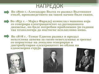 НАПРЕДОК 
Во 1800 г.-Алесандро Волта го развил Волтиниот 
столб, производството на таков начин било скапо. 
Во 1831 г. - Мајкл Фарадеј измислил машина која 
го генерира електрицитетот од ротационото 
движење, но биле потребни приближно 50 години 
таа технологија да постигне исплатливо ниво. 
Во 1878 г. -Томас Едисон развил и продал 
исплтлива замена за гасно осветлување и греење 
со користење на локално генериран и 
дистрибутиран електрицитет во облик на 
едносмерна струја. 
 