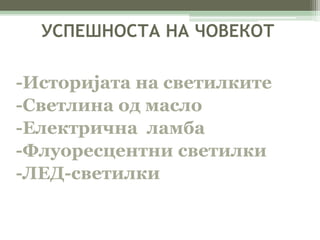 УСПЕШНОСТА НА ЧОВЕКОТ 
-Историјата на светилките 
-Светлина од масло 
-Електрична ламба 
-Флуоресцентни светилки 
-ЛЕД-светилки 
 