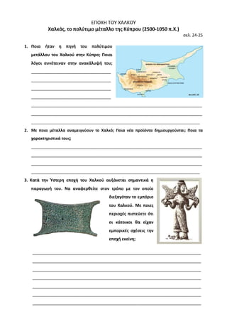 ΕΠΟΧΗ ΤΟΥ ΧΑΛΚΟΥ 
Χαλκός, το πολύτιμο μέταλλο της Κύπρου (2500-1050 π.Χ.) 
σελ. 24-25 
1. Ποια ήταν η πηγή του πολύτιμου μετάλλου του Χαλκού στην Κύπρο; Ποιοι λόγοι συνέτειναν στην ανακάλυψή του; ___________________________________ ___________________________________ ___________________________________ ___________________________________ 
___________________________________________________________________________ ___________________________________________________________________________ __________________________________________________________________________ 
2. Με ποια μέταλλα αναμειγνύουν το Χαλκό; Ποια νέα προϊόντα δημιουργούνται; Ποια τα χαρακτηριστικά τους; 
___________________________________________________________________________ ___________________________________________________________________________ ___________________________________________________________________________ __________________________________________________________________________ 
3. Κατά την Ύστερη εποχή του Χαλκού αυξάνεται σημαντικά η 
παραγωγή του. Να αναφερθείτε στον τρόπο με τον οποίο 
διεξαγόταν το εμπόριο 
του Χαλκού. Με ποιες 
περιοχές πιστεύετε ότι 
οι κάτοικοι θα είχαν 
εμπορικές σχέσεις την 
εποχή εκείνη; 
__________________________________________________________________________ __________________________________________________________________________ __________________________________________________________________________ __________________________________________________________________________ __________________________________________________________________________ __________________________________________________________________________ __________________________________________________________________________  
