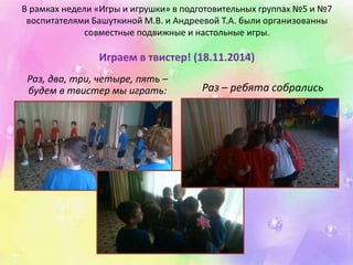 В рамках недели «Игры и игрушки» в подготовительных группах №5 и №7 
воспитателями Башуткиной М.В. и Андреевой Т.А. были организованны 
совместные подвижные и настольные игры. 
Играем в твистер! (18.11.2014) 
Раз, два, три, четыре, пять – 
будем в твистер мы играть: Раз – ребята собрались 
 