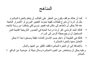 المناهج 
• كما أن هناك مواقف يكون من الخطر على الطالب أن يتعلم بالخبرة المباشرة. 
مثل لو أدرنا أن نشرح للطلب كيفية حدوث التفجير النووي أو الضرار الناتجة 
عنه فل يمكن أن نأخذهم إلى مكان فيه تفجير نووي لكي يتمكنوا من رؤية نتائجه. 
• كذلك البعد الزماني: فلو أردنا دراسة الحياة في العصور التاريخية القديمة فمن 
المستحيل أن نرجتع بعجلة الزمن إلى الوراء. 
• كذلك في الطبيعة أو داخل جتسم النسان كائنات دقيقة وصغيرة جتداً  ل يمكن 
التعامل معها بالخبرة المباشرة 
• بالضافة إلى أن الخبرة المباشرة تكلف الكثير من الجهد والمال. 
وعليه يمكن أن يستعاض عن الخبرة المباشرة وسائل بديلة أو عوضية عن الواقع • 
.المباشر 
 