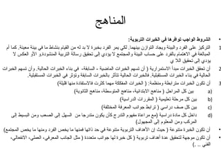 المناهج 
• الشروط الواجب توافرها في الخبرات التربوية: 
1 التركيز على الفرد والبيئة ويجاد التوازن بينهما. لكي يمر الفرد بخبرة ل بد له من القيام بنشاط ما في بيئة معينة. كما أم المبالغة في الهتمام بالفرد على حساب البيئة والمجتمع ل يؤدي إلى تحقيق رسالة التربية المنشودة.و الو العكس ل 
يؤدي إلى تحقيق الل ي 
2 أن تحقق الخبرات مبدأ الستمرارية ( أن تسهم الخبرات الماضية - السابقة- في بناء الخبرات الحالية. وأن تسهم الخبرات الحالية في بناء الخبرات المستقبلية. فالخبرات الحالية تتأثر بالخبرات السابقة وتؤثر في الخبرات المستقبلية. 
3 أن تكون الخبرات مترابطة ومنظمة: ( الخبرات المفككة مهما كثرت فالستفادة منها قليلة) بين كل المراحل ( مناهج البتدائية، مناهج المتوسطة، مناهج الثانوية) a) 
بين كل مرحلة تعليمية ( المقررات الدراسية) b) 
بين كل صف دراسي ( ترابط جتوانب المعرفة المختلفة) c) 
داخل كل مادة دراسية (مع مراعاة مفهوم التدرج كأن يكون متدرجتا من السهل إلى الصعب ومن البسيط إلى d) 
المركب ومن المعلوم إلى المجهول) 
• أن تكون الخبرة متنوعة ( حيث إن الهداف التربوية متنوعة في حد ذاتها فمنها ما يخص الفرد ومنها ما يخص المجتمع) 
• أن تكون موجتهة لتحقيق عدة أهداف تربوية ( كل خبرة لها جتوانب متعددة ( مثل الجانب المعرفي، العملي، النفعالي، 
الفني .. .) 
 